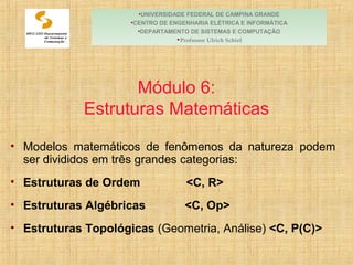 Módulo 6:
Estruturas Matemáticas
• Modelos matemáticos de fenômenos da natureza podem
ser divididos em três grandes categorias:
• Estruturas de Ordem <C, R>
• Estruturas Algébricas <C, Op>
• Estruturas Topológicas (Geometria, Análise) <C, P(C)>
•UNIVERSIDADE FEDERAL DE CAMPINA GRANDE
•CENTRO DE ENGENHARIA ELÉTRICA E INFORMÁTICA
•DEPARTAMENTO DE SISTEMAS E COMPUTAÇÃO
•Professor Ulrich Schiel
 