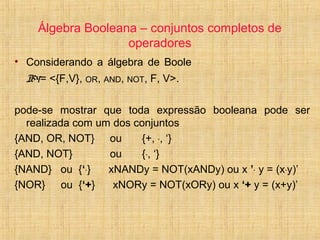 Álgebra Booleana – conjuntos completos de
operadores
• Considerando a álgebra de Boole
B4= <{F,V}, OR, AND, NOT, F, V>.
pode-se mostrar que toda expressão booleana pode ser
realizada com um dos conjuntos
{AND, OR, NOT} ou {+, ·, ‘}
{AND, NOT} ou {·, ‘}
{NAND} ou {‘·} xNANDy = NOT(xANDy) ou x ’· y = (x·y)’
{NOR} ou {‘+} xNORy = NOT(xORy) ou x ‘+ y = (x+y)’
 