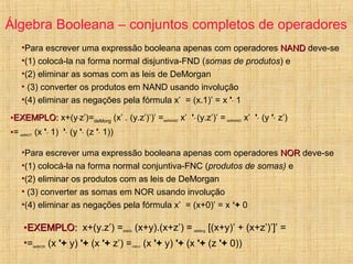 Álgebra Booleana – conjuntos completos de operadores
•Para escrever uma expressão booleana apenas com operadores NANDNAND deve-se
•(1) colocá-la na forma normal disjuntiva-FND (somas de produtos) e
•(2) eliminar as somas com as leis de DeMorgan
• (3) converter os produtos em NAND usando involução
•(4) eliminar as negações pela fórmula x’ = (x.1)’ = x '· 1
•EXEMPLO:EXEMPLO: x+(y·z’)=deMorg (x’ . (y.z’)’)’ =defNAND x’ '· (y.z’)’ = defNAND x’ '· (y '· z’)
•= defNOT (x '· 1) '· (y '· (z '· 1))
•Para escrever uma expressão booleana apenas com operadores NORNOR deve-se
•(1) colocá-la na forma normal conjuntiva-FNC (produtos de somas) e
•(2) eliminar os produtos com as leis de DeMorgan
• (3) converter as somas em NOR usando involução
•(4) eliminar as negações pela fórmula x’ = (x+0)’ = x ‘+ 0
•EXEMPLO:EXEMPLO: x+(y.z’) =distrib (x+y).(x+z’) = deMorg [(x+y)’ + (x+z’)’]’ =
•=defNOR (x '+ y) '+ (x '+ z’) =OBS-2 (x '+ y) '+ (x '+ (z '+ 0))
 