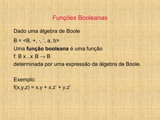 Funções Booleanas
Dado uma álgebra de Boole
B = <B, +, ·, ‘, a, b>
Uma função booleana é uma função
f: B x...x B → B
determinada por uma expressão da álgebra de Boole.
Exemplo:
f(x,y,z) = x.y + x.z’ + y.z'
 