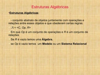 Estruturas Algébricas
•Estruturas Algébricas:
- conjunto abstrato de objetos juntamente com operações e
relações entre esses objetos e que obedecem certas regras.
A = <C, Op, R>
Em que Op é um conjunto de operações e R é um conjunto de
relações
Se R é vazio temos uma Álgebra,
se Op é vazio temos um Modelo ou um Sistema Relacional
 