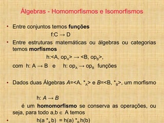 Álgebras - Homomorfismos e Isomorfismos
• Entre conjuntos temos funções
f:C → D
• Entre estruturas matemáticas ou álgebras ou categorias
temos morfismos
h:<A, opA> → <B, opB>,
com h: A → B e h: opA → opB funções
• Dados duas Álgebras A=<A, *A> e B=<B, *B>, um morfismo
h: A → B
é um homomorfismo se conserva as operações, ou
seja, para todo a,b ∈ A temos
• h(a * b) = h(a) * h(b)
 