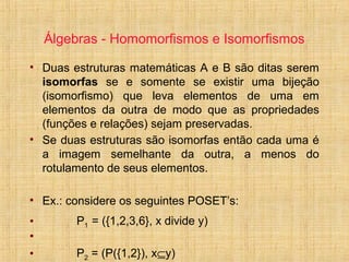 Álgebras - Homomorfismos e Isomorfismos
• Duas estruturas matemáticas A e B são ditas serem
isomorfas se e somente se existir uma bijeção
(isomorfismo) que leva elementos de uma em
elementos da outra de modo que as propriedades
(funções e relações) sejam preservadas.
• Se duas estruturas são isomorfas então cada uma é
a imagem semelhante da outra, a menos do
rotulamento de seus elementos.
• Ex.: considere os seguintes POSET’s:
• P1 = ({1,2,3,6}, x divide y)
•
• P2 = (P({1,2}), x⊆y)
 
