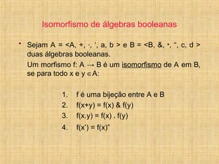 Isomorfismo de álgebras booleanas
• Sejam A = <A, +, ·, ‘, a, b > e B = <B, &, *, “, c, d >
duas álgebras booleanas.
Um morfismo f: A → B é um isomorfismo de A em B,
se para todo x e y ∈A:
1. f é uma bijeção entre A e B
2. f(x+y) = f(x) & f(y)
3. f(x.y) = f(x) * f(y)
4. f(x’) = f(x)”
 