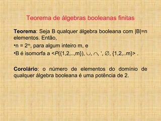 Teorema de álgebras booleanas finitas
Teorema: Seja B qualquer álgebra booleana com |B|=n
elementos. Então,
•n = 2m
, para algum inteiro m, e
•B é isomorfa a <P({1,2,..,m}), ∪, ∩, ‘, ∅, {1,2,..m}> .
Corolário: o número de elementos do domínio de
qualquer álgebra booleana é uma potência de 2.
 