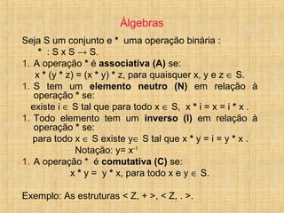 Álgebras
Seja S um conjunto e * uma operação binária :
* : S x S → S.
1. A operação * é associativa (A) se:
x * (y * z) = (x * y) * z, para quaisquer x, y e z ∈ S.
1. S tem um elemento neutro (N) em relação à
operação * se:
existe i ∈ S tal que para todo x ∈ S, x * i = x = i * x .
1. Todo elemento tem um inverso (I) em relação à
operação * se:
para todo x ∈ S existe y∈ S tal que x * y = i = y * x .
Notação: y= x-1
1. A operação * é comutativa (C) se:
x * y = y * x, para todo x e y ∈ S.
Exemplo: As estruturas < Z, + >, < Z, . >.
 