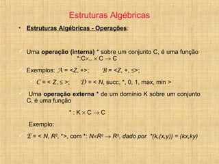 Estruturas Algébricas
• Estruturas Algébricas - Operações:
 Uma operação (interna) * sobre um conjunto C, é uma função
*:C×.. × C → C
 Exemplos: A = <Z, +>; B = <Z, +, ≤>;
 C = < Z, ≤ >; D = < N, succ, *, 0, 1, max, min >
 Uma operação externa * de um domínio K sobre um conjunto
C, é uma função
* : K × C → C
Exemplo:
 E = < N, R2
, *>, com *: N×R2
→ R2
, dado por *(k,(x,y)) = (kx,ky)
 