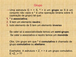Grupo
→ Uma estrutura G = < S, * > é um grupo se S é um
conjunto não vazio e * é uma operação binária sobre S
(operação de grupo) tal que:
1. * é associativa;
2. S tem um elemento neutro ;
3. todo elemento de S tem um elemento inverso
→ Se valer só a associatividade temos um semi-grupo.
→ Se valer a associativa e neutro temos um monóide
→ Obs. Um grupo em que * é comutativa é chamado de
grupo comutativo ou abeliano.
→ Exemplos: A estrutura < Z, + > é um grupo comutativo.
E <Z, .> ??
 