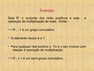 Exemplo
Seja R+
o conjunto dos reais positivos e seja . a
operação de multiplicação de reais. Então :
• < R+
, . > é um grupo comutativo.
• O elemento neutro é o 1.
• Para qualquer real positivo x, 1/x é o seu inverso com
relação à operação de multiplicação.
• < R+
, + > é um semi-grupo comutativo.
 