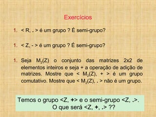 Exercícios
1. < R, . > é um grupo ? É semi-grupo?
1. < Z, - > é um grupo ? É semi-grupo?
1. Seja M2(Z) o conjunto das matrizes 2x2 de
elementos inteiros e seja + a operação de adição de
matrizes. Mostre que < M2(Z), + > é um grupo
comutativo. Mostre que < M2(Z), . > não é um grupo.
Temos o grupo <Z, +> e o semi-grupo <Z, .>.
O que será <Z, +, .> ??
 