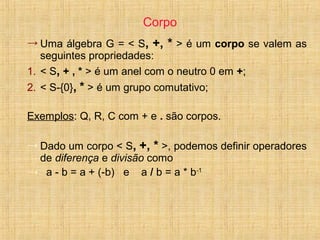 Corpo
→ Uma álgebra G = < S, +, * > é um corpo se valem as
seguintes propriedades:
1. < S, + , * > é um anel com o neutro 0 em +;
2. < S-{0}, * > é um grupo comutativo;
Exemplos: Q, R, C com + e . são corpos.
→ Dado um corpo < S, +, * >, podemos definir operadores
de diferença e divisão como
→ a - b = a + (-b) e a / b = a * b-1
 