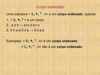 Corpo ordenado
Uma estrutura < S, +, * , ≤> é um corpo ordenado, quando
1. < S, +, * > é um corpo
2. a ≤ b → a+c ≤ b+ c
3. 0 ≤ a e 0 ≤ b → 0 ≤ a.b
Exemplos: < R, +, * , ≤> é um corpo ordenado
< C, +, * , ≤> não é um corpo ordenado
 