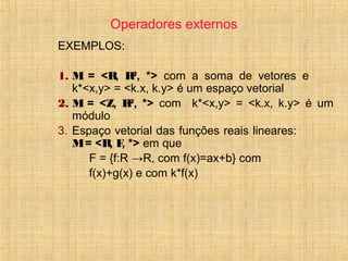 Operadores externos
EXEMPLOS:
1. M = <R, R2
, *> com a soma de vetores e
k*<x,y> = <k.x, k.y> é um espaço vetorial
2. M = <Z, R2
, *> com k*<x,y> = <k.x, k.y> é um
módulo
3. Espaço vetorial das funções reais lineares:
M= <R, F, *> em que
F = {f:R →R, com f(x)=ax+b} com
f(x)+g(x) e com k*f(x)
 