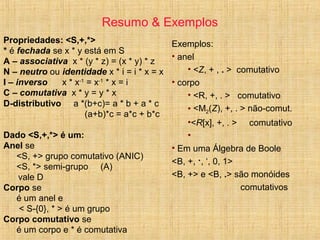 Resumo & Exemplos
Propriedades: <S,+,*>
* é fechada se x * y está em S
A – associativa x * (y * z) = (x * y) * z
N – neutro ou identidade x * i = i * x = x
I – inverso x * x-1
= x-1
* x = i
C – comutativa x * y = y * x
D-distributivo a *(b+c)= a * b + a * c
(a+b)*c = a*c + b*c
Dado <S,+,*> é um:
Anel se
<S, +> grupo comutativo (ANIC)
<S, *> semi-grupo (A)
vale D
Corpo se
é um anel e
< S-{0}, * > é um grupo
Corpo comutativo se
é um corpo e * é comutativa
Exemplos:
• anel
• <Z, + , . > comutativo
• corpo
• <R, +, . > comutativo
• <M2(Z), +, . > não-comut.
•<R[x], +, . > comutativo
•
• Em uma Álgebra de Boole
<B, +, ·, ‘, 0, 1>
<B, +> e <B, .> são monóides
comutativos
 
