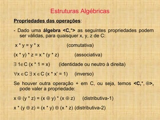 Estruturas Algébricas
Propriedades das operações:
- Dado uma álgebra <C,*> as seguintes propriedades podem
ser válidas, para quaisquer x, y, z de C:
x * y = y * x (comutativa)
(x * y) * z = x * (y * z) (associativa)
∃ 1∈C (x * 1 = x) (identidade ou neutro à direita)
∀x ∈C ∃ x’
∈C (x * x’ = 1) (inverso)
Se houver outra operação + em C, ou seja, temos <C,*, ⊕>,
pode valer a propriedade:
x ⊕ (y * z) = (x ⊕ y) * (x ⊕ z) (distributiva-1)
x * (y ⊕ z) = (x * y) ⊕ (x * z) (distributiva-2)
 