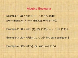 Álgebra Booleana
• Exemplo 1: B1 = <{0,1}, +, ·, ‘, 0, 1>, onde:
• x+y = max(x,y), x · y = min(x,y), 0’=1 e 1’=0.
• Exemplo 2: B2 = <{∅, {1}, {2}, {1,2}}, ∪, ∩, ‘, ∅, {1,2} >
• Exemplo 3: B3 = <P(S), ∪, ∩, ‘, ∅, S>, para qualquer S
• Exemplo 4: B4= <{F,V}, OR, AND, NOT, F, V>.
 