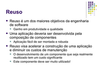 Reuso Reuso é um dos maiores objetivos da engenharia de software Ganho  em  produtividade e qualidade  Uma aplicação deveria ser desenvolvida pela composição de componentes Aplicação fácil de ser montada e robusta Reuso visa acelerar a construção de uma aplicação e diminuir os custos de manutenção O desenvolvimento de um componente que seja realmente reutilizado tem um custo significante Este componente deve ser muito utilizado! 