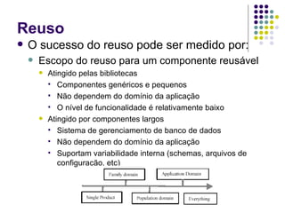 Reuso O sucesso do reuso pode ser medido por: Escopo do reuso para um componente reusável Atingido pelas bibliotecas Componentes genéricos e pequenos Não dependem do domínio da aplicação O nível de funcionalidade é relativamente baixo Atingido por componentes largos Sistema de gerenciamento de banco de dados Não dependem do domínio da aplicação Suportam variabilidade interna (schemas, arquivos de configuração, etc) 