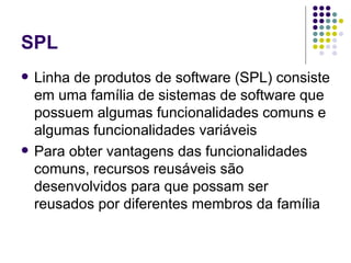 SPL Linha de produtos de software (SPL) consiste em uma família de sistemas de software que possuem algumas funcionalidades comuns e algumas funcionalidades variáveis Para obter vantagens das funcionalidades comuns, recursos reusáveis são desenvolvidos para que possam ser reusados por diferentes membros da família 