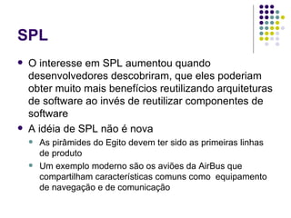 SPL O interesse em SPL aumentou quando desenvolvedores descobriram, que eles poderiam obter muito mais benefícios reutilizando arquiteturas de software ao invés de reutilizar componentes de software A idéia de SPL não é nova As pirâmides do Egito devem ter sido as primeiras linhas de produto  Um exemplo moderno são os aviões da AirBus que compartilham características comuns como  equipamento de navegação e de comunicação  