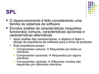 SPL O desenvolvimento é feito considerando uma família de sistemas de software Envolve análise de características (requisitos funcionais) comuns, características opcionais e características alternativas Após análise das características, o objetivo é fazer o design da arquitetura de software para a linha de produtos Esta arquitetura possui Componentes comuns    Requeridos por todos os membros Componentes opcionais    Requeridos por alguns membros Componentes variáveis    Diferentes versões são requeridas por diferentes membros  