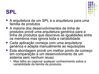 SPL A arquitetura de um SPL é a arquitetura para uma família de produtos A maioria dos desenvolvimentos de linha de produtos provê uma arquitetura genérica para a linha de produtos que descreve as igualdades entre os membros mas ignora toda a variabilidade Cada aplicação começa com uma arquitetura genérica e adapta manualmente as requisições Esta abordagem provê um melhor ponto de começo em comparação a um desenvolvimento de um sistema sem nenhum reuso Mas falha ao capturar qualquer conhecimento sobre a variabilidade da família de produtos 