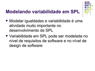 Modelando variabilidade em SPL Modelar igualdades e variabilidade é uma atividade muito importante no desenvolvimento de SPL Variabilidade em SPL pode ser modelada no nível de requisitos de software e no nível de design de software 