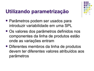 Utilizando parametrização Parâmetros podem ser usados para introduzir variabilidade em uma SPL Os valores dos parâmetros definidos nos componentes da linha de produtos estão onde as variações entram Diferentes membros da linha de produtos devem ter diferentes valores atribuídos aos parâmetros 