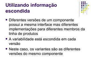 Utilizando informação escondida Diferentes versões de um componente possui a mesma interface mas diferentes implementações para diferentes membros da linha de produtos A variabilidade está escondida em cada versão Neste caso, os variantes são as diferentes versões do mesmo componente 