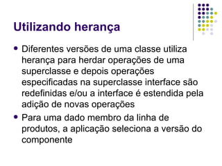 Utilizando herança Diferentes versões de uma classe utiliza herança para herdar operações de uma superclasse e depois operações especificadas na superclasse interface são redefinidas e/ou a interface é estendida pela adição de novas operações Para uma dado membro da linha de produtos, a aplicação seleciona a versão do componente 