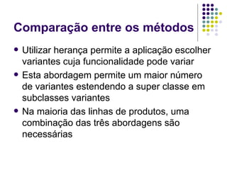 Comparação entre os métodos Utilizar herança permite a aplicação escolher variantes cuja funcionalidade pode variar Esta abordagem permite um maior número de variantes estendendo a super classe em subclasses variantes Na maioria das linhas de produtos, uma combinação das três abordagens são necessárias 