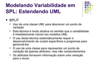 Modelando Variabilidade em SPL: Estendendo UML SPLIT Uso de uma classe UML para descrever um ponto de variação Esta técnica é muito atrativa no sentido que a variabilidade é imediatamente visível nos modelos UML O uso desta técnica sistematicamente requer o desenvolvimento de  scripts  específicos e programas para gerenciá-los O uso de uma classe para representar um ponto de variação dá apenas atributos, mas não comportamentos Os atributos fornecem informação sobre uma variação para o reuso 