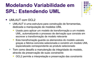 Modelando Variabilidade em SPL: Estendendo UML UMLAUT com OCL2 UMLAUT é uma estrutura para construção de ferramentas, dedicada a manipulação de modelos UML Usado para aplicar um modelo de transformação a um modelo UML, automatizando o processo de derivação que consiste em escrever a transformação de modelo relevante Esta transfromação guarda os elemenotos do modelo usáveis graças a fábrica concreta selecionada e constrói um modelo UML especializado correspondente ao produto selecionado Tem como desafio a manutenção da integridade do modelo, através da preservação de suas  constraints OCL2 permite a interpretação e preservação das  constraints 