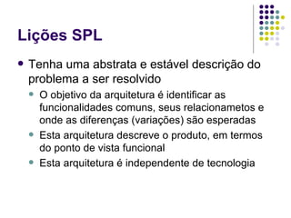 Lições SPL Tenha uma abstrata e estável descrição do problema a ser resolvido O objetivo da arquitetura é identificar as funcionalidades comuns, seus relacionametos e onde as diferenças (variações) são esperadas Esta arquitetura descreve o produto, em termos do ponto de vista funcional Esta arquitetura é independente de tecnologia 