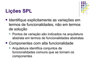 Lições SPL Identifique explicitamente as variações em termos de funcionalidades ,  não em termos de solução Pontos de variação são indicados na arquitetura abstrata em termos de funcionalidades abstratas Componentes com alta funcionalidade Arquitetura identifica conjuntos de funcionalidades comuns que se tornam os componentes 