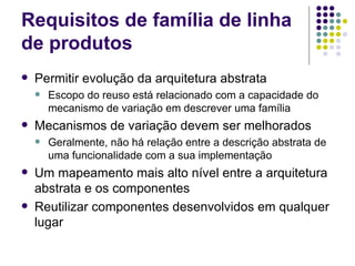 Requisitos de família de linha de produtos Permitir evolução da arquitetura abstrata Escopo do reuso está relacionado com a capacidade do mecanismo de variação em descrever uma família Mecanismos de variação devem ser melhorados Geralmente, não há relação entre a descrição abstrata de uma funcionalidade com a sua implementação Um mapeamento mais alto nível entre a arquitetura abstrata e os componentes Reutilizar componentes desenvolvidos em qualquer lugar 