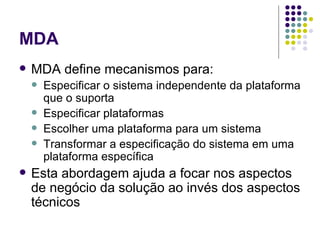 MDA MDA define mecanismos para: Especificar o sistema independente da plataforma que o suporta Especificar plataformas Escolher uma plataforma para um sistema Transformar a especificação do sistema em uma plataforma específica Esta abordagem ajuda a focar nos aspectos de negócio da solução ao invés dos aspectos técnicos 