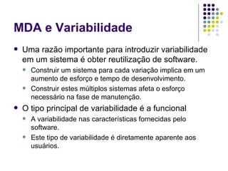 MDA e Variabilidade Uma razão importante para introduzir variabilidade em um sistema é obter reutilização de software.  Construir um sistema para cada variação implica em um aumento de esforço e tempo de desenvolvimento.  Construir estes múltiplos sistemas afeta o esforço necessário na fase de manutenção. O tipo principal de variabilidade é a funcional A variabilidade nas características fornecidas pelo software.  Este tipo de variabilidade é diretamente aparente aos usuários.  