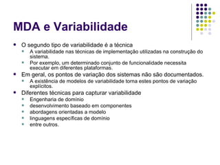 MDA e Variabilidade O segundo tipo de variabilidade é a técnica A variabilidade nas técnicas de implementação utilizadas na construção do sistema.  Por exemplo, um determinado conjunto de funcionalidade necessita executar em diferentes plataformas. Em geral, os pontos de variação dos sistemas não são documentados.  A existência de modelos de variabilidade torna estes pontos de variação explícitos. Diferentes técnicas para capturar variabilidade Engenharia de domínio desenvolvimento baseado em componentes abordagens orientadas a modelo linguagens específicas de domínio entre outros.  