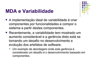 MDA e Variabilidade A implementação ideal de variabilidade é criar componentes por funcionalidades e compor o sistema a partir destes componentes. Recentemente, a variabilidade tem mostrado um aumento considerável e a gerência disto está se tornando um desafio no desenvolvimento e evolução dos artefatos de software.  Um exemplo de abordagem onde esta gerência é considerada um desafio é o desenvolvimento baseado em componentes. 