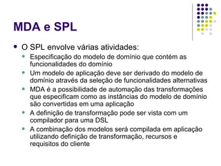 MDA e SPL O SPL envolve várias atividades: Especificação do modelo de domínio que contém as funcionalidades do domínio Um modelo de aplicação deve ser derivado do modelo de domínio através da seleção de funcionalidades alternativas MDA é a possibilidade de automação das transformações que especificam como as instâncias do modelo de domínio são convertidas em uma aplicação  A definição de transformação pode ser vista com um compilador para uma DSL A combinação dos modelos será compilada em aplicação utilizando definição de transformação, recursos e requisitos do cliente  