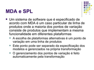 MDA e SPL Um sistema de software que é especificado de acordo com MDA é um caso particular de linha de produtos onde a maioria dos pontos de variação consiste de produtos que implementam a mesma funcionalidade em diferentes plataformas A escolha de plataformas alternativas é um ponto de variação em uma linha de produtos Este ponto pode ser separado da especificação dos modelos e gerenciados na própria transformação O gerenciamento dos pontos de variação é feito automaticamente pela transformação 
