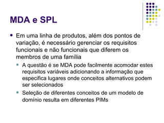 MDA e SPL Em uma linha de produtos, além dos pontos de variação, é necessário gerenciar os requisitos funcionais e não funcionais que diferem os membros de uma família A questão é se MDA pode facilmente acomodar estes requisitos variáveis adicionando a informação que especifica lugares onde conceitos alternativos podem ser selecionados Seleção de diferentes conceitos de um modelo de domínio resulta em diferentes PIMs   