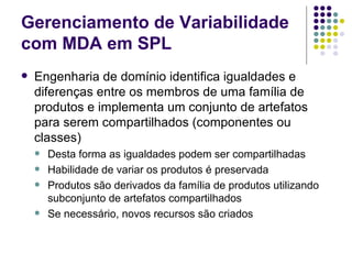 Gerenciamento de Variabilidade com MDA em SPL Engenharia de domínio identifica igualdades e diferenças entre os membros de uma família de produtos e implementa um conjunto de artefatos para serem compartilhados (componentes ou classes) Desta forma as igualdades podem ser compartilhadas Habilidade de variar os produtos é preservada Produtos são derivados da família de produtos utilizando subconjunto de artefatos compartilhados Se necessário, novos recursos são criados 