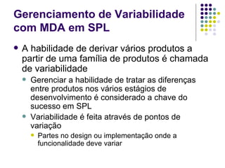 Gerenciamento de Variabilidade com MDA em SPL A habilidade de derivar vários produtos a partir de uma família de produtos é chamada de variabilidade Gerenciar a habilidade de tratar as diferenças entre produtos nos vários estágios de desenvolvimento é considerado a chave do sucesso em SPL Variabilidade é feita através de pontos de variação Partes no design ou implementação onde a funcionalidade deve variar 
