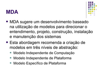 MDA MDA sugere um desenvolvimento baseado na utilização de modelos para direcionar o entendimento, projeto, construção, instalação e manutenção dos sistemas Esta abordagem recomenda a criação de modelos em três níveis de abstração: Modelo Independente de Computação Modelo Independente de Plataforma Modelo Específico de Plataforma 