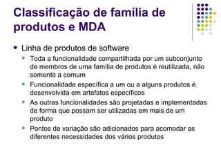 Classificação de família de produtos e MDA Linha de produtos de software Toda a funcionalidade compartilhada por um subconjunto de membros de uma família de produtos é reutilizada, não somente a comum Funcionalidade específica a um ou a alguns produtos é desenvolvida em artefatos específicos  As outras funcionalidades são projetadas e implementadas de forma que possam ser utilizadas em mais de um produto Pontos de variação são adicionados para acomodar as diferentes necessidades dos vários produtos 