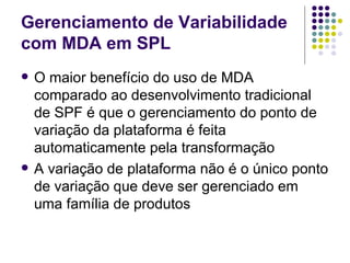 Gerenciamento de Variabilidade com MDA em SPL O maior benefício do uso de MDA comparado ao desenvolvimento tradicional de SPF é que o gerenciamento do ponto de variação da plataforma é feita automaticamente pela transformação A variação de plataforma não é o único ponto de variação que deve ser gerenciado em uma família de produtos 