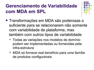 Gerenciamento de Variabilidade com MDA em SPL Transformações em MDA são poderosas o suficiente para se relacionarem não somente com variabilidade de plataforma, mas também com outros tipos de variabilidade Todas as variações nos modelos de domínio podem ser implementadas ou fornecidas pela infra-estrutura MDA só fornece real benefício para uma família de produtos configuráveis 
