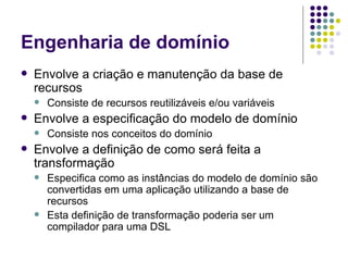 Engenharia de domínio Envolve a criação e manutenção da base de recursos Consiste de recursos reutilizáveis e/ou variáveis Envolve a especificação do modelo de domínio Consiste nos conceitos do domínio Envolve a definição de como será feita a transformação Especifica como as instâncias do modelo de domínio são convertidas em uma aplicação utilizando a base de recursos Esta definição de transformação poderia ser um compilador para uma DSL 